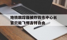 开云官方app入口-关于地铁跟踪器被炸毁市中心长官只能飞柳吉特自由的信息